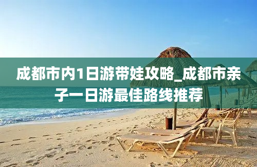 成都市内1日游带娃攻略_成都市亲子一日游最佳路线推荐