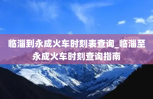 临淄到永成火车时刻表查询_临淄至永成火车时刻查询指南