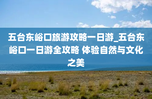 五台东峪口旅游攻略一日游_五台东峪口一日游全攻略 体验自然与文化之美