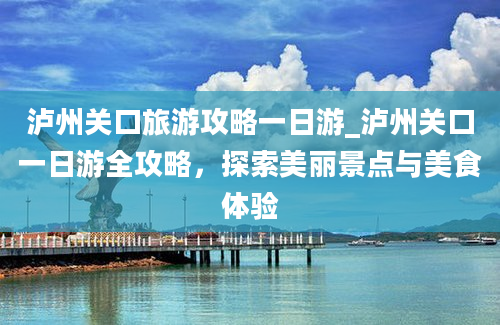 泸州关口旅游攻略一日游_泸州关口一日游全攻略，探索美丽景点与美食体验