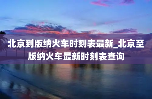 北京到版纳火车时刻表最新_北京至版纳火车最新时刻表查询