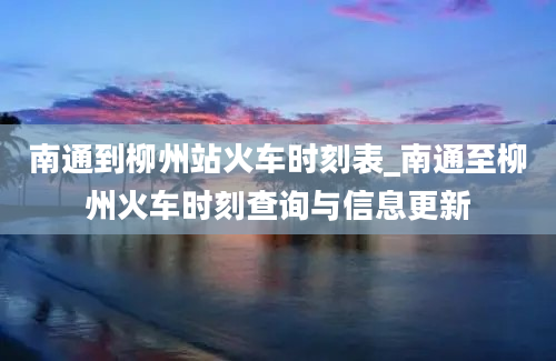 南通到柳州站火车时刻表_南通至柳州火车时刻查询与信息更新