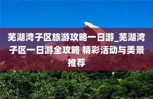 芜湖湾子区旅游攻略一日游_芜湖湾子区一日游全攻略 精彩活动与美景推荐