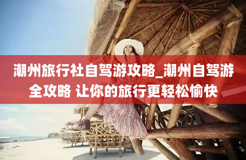 潮州旅行社自驾游攻略_潮州自驾游全攻略 让你的旅行更轻松愉快