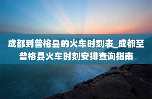 成都到普格县的火车时刻表_成都至普格县火车时刻安排查询指南