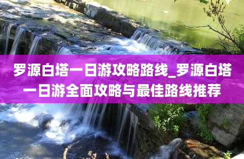 罗源白塔一日游攻略路线_罗源白塔一日游全面攻略与最佳路线推荐