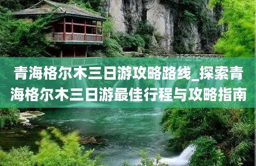 青海格尔木三日游攻略路线_探索青海格尔木三日游最佳行程与攻略指南