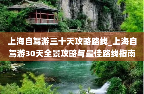 上海自驾游三十天攻略路线_上海自驾游30天全景攻略与最佳路线指南