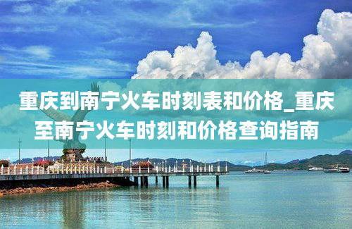 重庆到南宁火车时刻表和价格_重庆至南宁火车时刻和价格查询指南