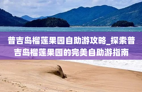 普吉岛榴莲果园自助游攻略_探索普吉岛榴莲果园的完美自助游指南