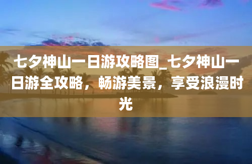 七夕神山一日游攻略图_七夕神山一日游全攻略，畅游美景，享受浪漫时光