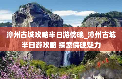 漳州古城攻略半日游傍晚_漳州古城半日游攻略 探索傍晚魅力