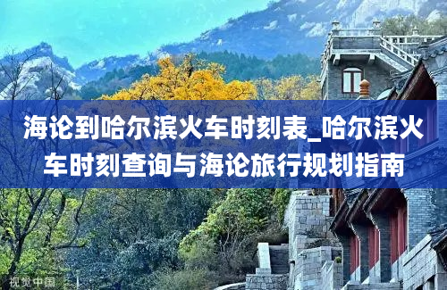 海论到哈尔滨火车时刻表_哈尔滨火车时刻查询与海论旅行规划指南