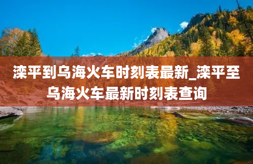 滦平到乌海火车时刻表最新_滦平至乌海火车最新时刻表查询