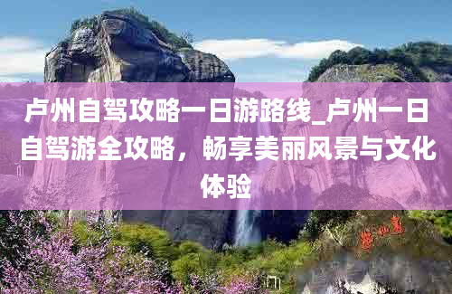 卢州自驾攻略一日游路线_卢州一日自驾游全攻略，畅享美丽风景与文化体验