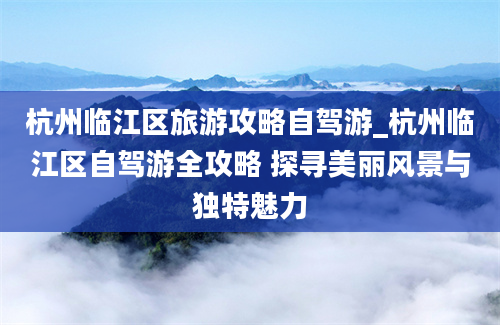 杭州临江区旅游攻略自驾游_杭州临江区自驾游全攻略 探寻美丽风景与独特魅力