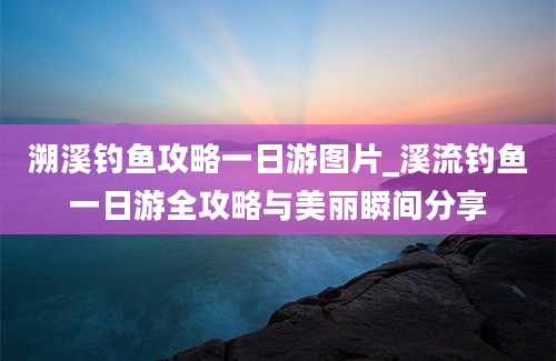 溯溪钓鱼攻略一日游图片_溪流钓鱼一日游全攻略与美丽瞬间分享