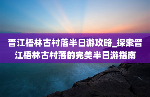 晋江梧林古村落半日游攻略_探索晋江梧林古村落的完美半日游指南