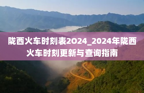 陇西火车时刻表2O24_2024年陇西火车时刻更新与查询指南