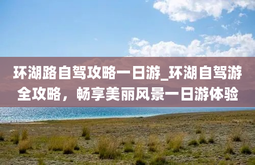 环湖路自驾攻略一日游_环湖自驾游全攻略，畅享美丽风景一日游体验