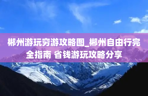 郴州游玩穷游攻略图_郴州自由行完全指南 省钱游玩攻略分享