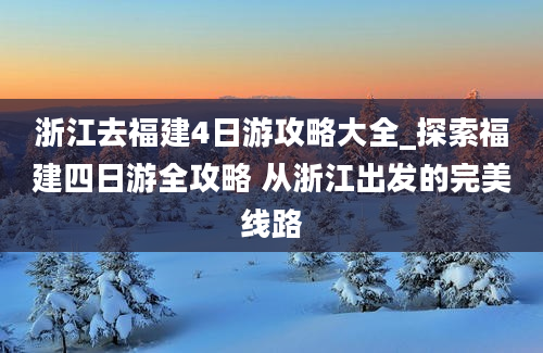 浙江去福建4日游攻略大全_探索福建四日游全攻略 从浙江出发的完美线路