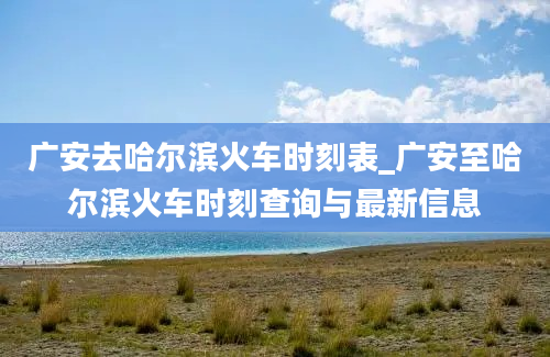 广安去哈尔滨火车时刻表_广安至哈尔滨火车时刻查询与最新信息