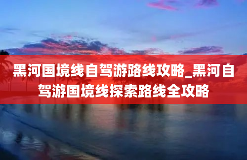 黑河国境线自驾游路线攻略_黑河自驾游国境线探索路线全攻略