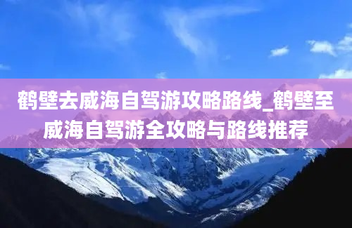 鹤壁去威海自驾游攻略路线_鹤壁至威海自驾游全攻略与路线推荐