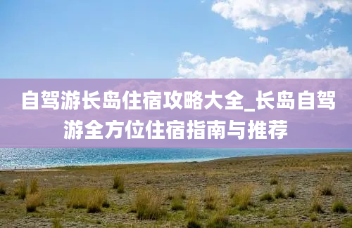 自驾游长岛住宿攻略大全_长岛自驾游全方位住宿指南与推荐