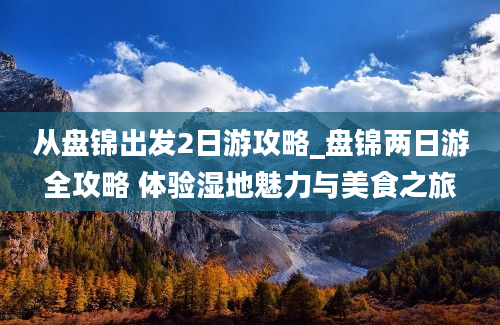 从盘锦出发2日游攻略_盘锦两日游全攻略 体验湿地魅力与美食之旅