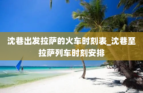 沈巷出发拉萨的火车时刻表_沈巷至拉萨列车时刻安排