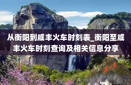 从衡阳到咸丰火车时刻表_衡阳至咸丰火车时刻查询及相关信息分享