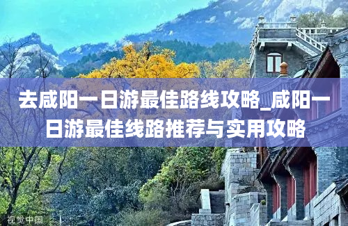 去咸阳一日游最佳路线攻略_咸阳一日游最佳线路推荐与实用攻略