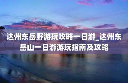 达州东岳野游玩攻略一日游_达州东岳山一日游游玩指南及攻略