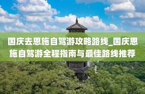 国庆去恩施自驾游攻略路线_国庆恩施自驾游全程指南与最佳路线推荐