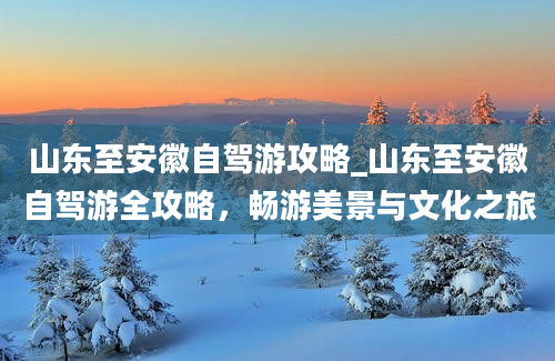 山东至安徽自驾游攻略_山东至安徽自驾游全攻略，畅游美景与文化之旅