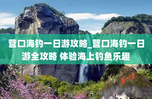 营口海钓一日游攻略_营口海钓一日游全攻略 体验海上钓鱼乐趣