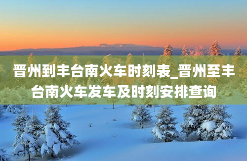 晋州到丰台南火车时刻表_晋州至丰台南火车发车及时刻安排查询