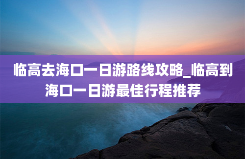 临高去海口一日游路线攻略_临高到海口一日游最佳行程推荐