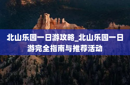 北山乐园一日游攻略_北山乐园一日游完全指南与推荐活动