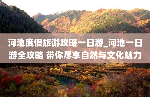 河池度假旅游攻略一日游_河池一日游全攻略 带你尽享自然与文化魅力