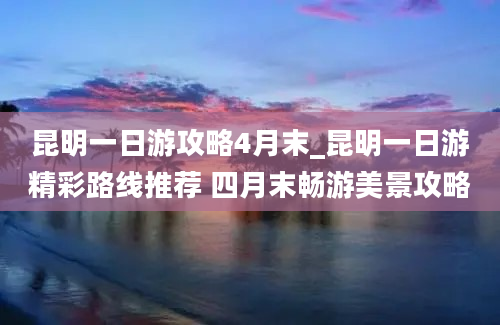 昆明一日游攻略4月末_昆明一日游精彩路线推荐 四月末畅游美景攻略