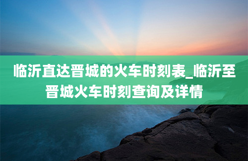 临沂直达晋城的火车时刻表_临沂至晋城火车时刻查询及详情