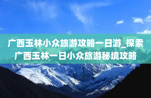 广西玉林小众旅游攻略一日游_探索广西玉林一日小众旅游秘境攻略