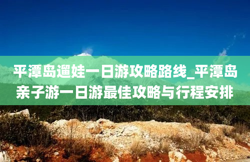 平潭岛遛娃一日游攻略路线_平潭岛亲子游一日游最佳攻略与行程安排