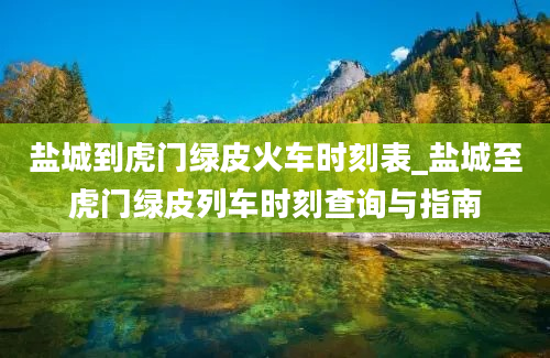 盐城到虎门绿皮火车时刻表_盐城至虎门绿皮列车时刻查询与指南