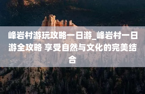 峰岩村游玩攻略一日游_峰岩村一日游全攻略 享受自然与文化的完美结合