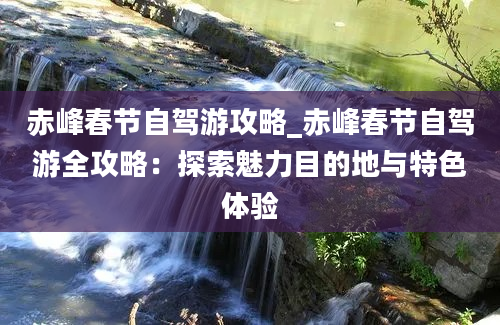 赤峰春节自驾游攻略_赤峰春节自驾游全攻略：探索魅力目的地与特色体验