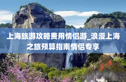 上海旅游攻略费用情侣游_浪漫上海之旅预算指南情侣专享